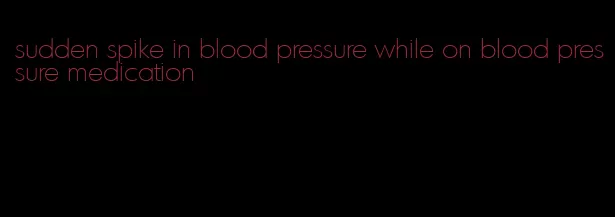sudden spike in blood pressure while on blood pressure medication