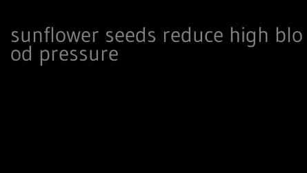 sunflower seeds reduce high blood pressure