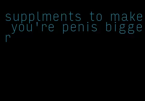 supplments to make you're penis bigger