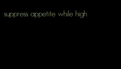 suppress appetite while high