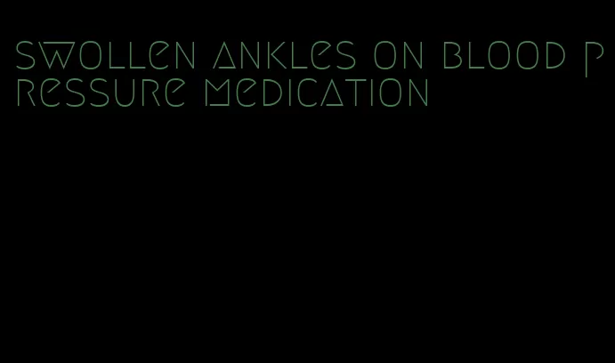 swollen ankles on blood pressure medication