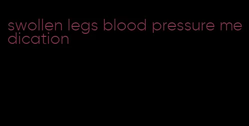 swollen legs blood pressure medication