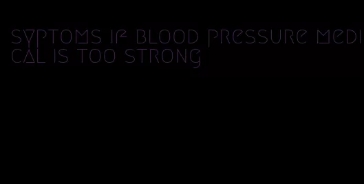 syptoms if blood pressure medical is too strong