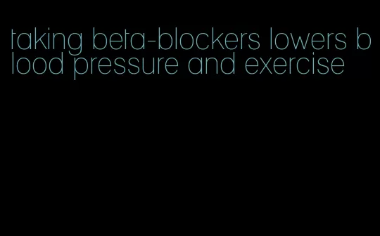 taking beta-blockers lowers blood pressure and exercise