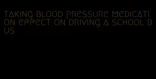 taking blood pressure medication effect on driving a school bus
