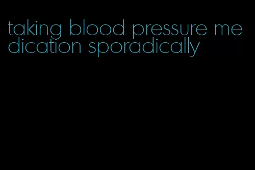 taking blood pressure medication sporadically