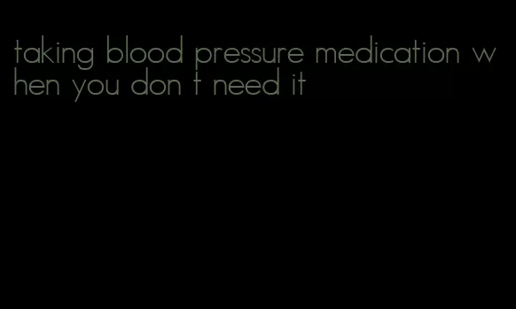 taking blood pressure medication when you don t need it