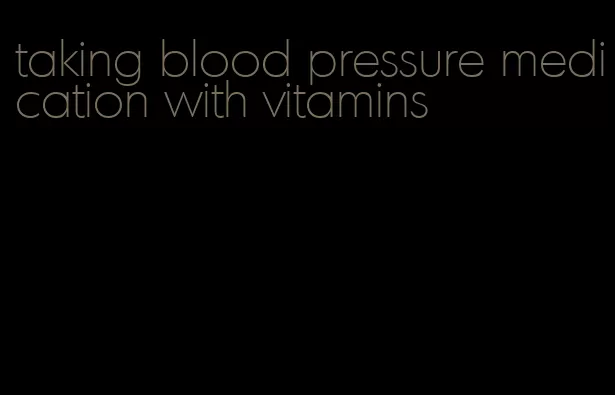 taking blood pressure medication with vitamins
