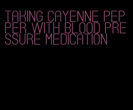 taking cayenne pepper with blood pressure medication