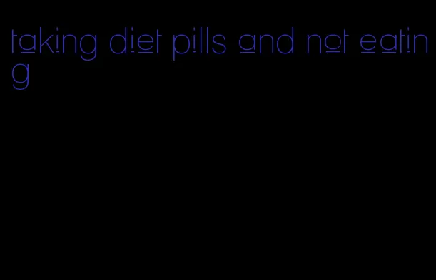 taking diet pills and not eating