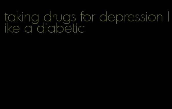 taking drugs for depression like a diabetic