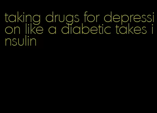 taking drugs for depression like a diabetic takes insulin