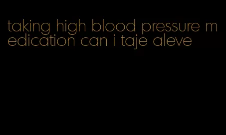 taking high blood pressure medication can i taje aleve