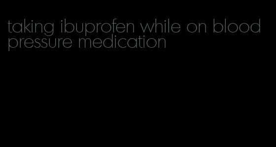 taking ibuprofen while on blood pressure medication