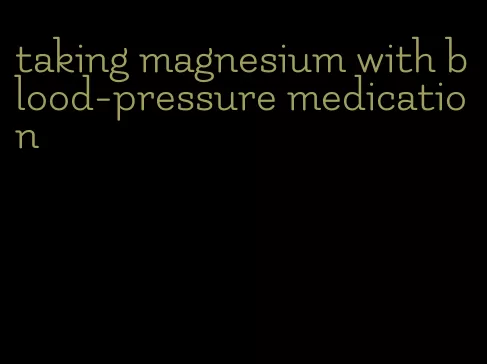 taking magnesium with blood-pressure medication