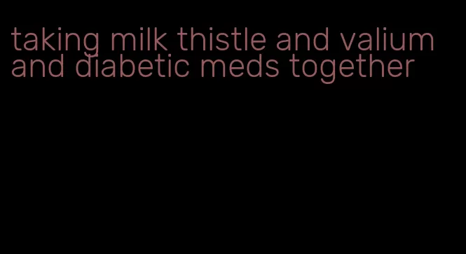 taking milk thistle and valium and diabetic meds together