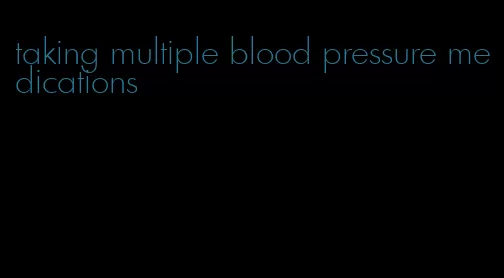 taking multiple blood pressure medications