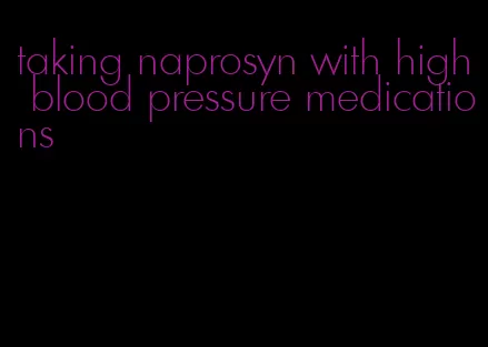 taking naprosyn with high blood pressure medications