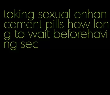 taking sexual enhancement pills how long to wait beforehaving sec