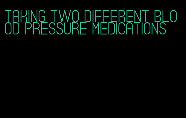 taking two different blood pressure medications
