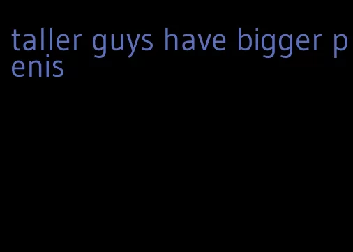 taller guys have bigger penis
