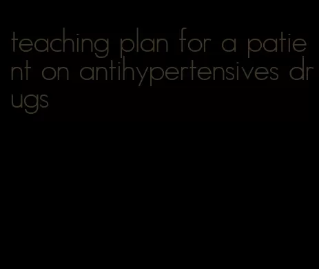 teaching plan for a patient on antihypertensives drugs