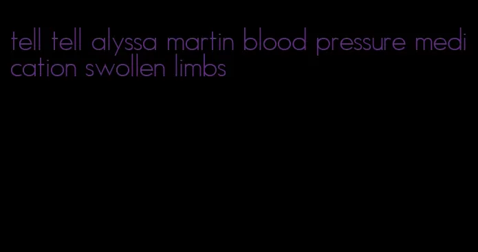 tell tell alyssa martin blood pressure medication swollen limbs