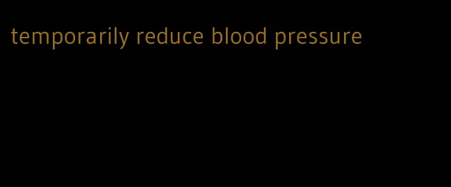 temporarily reduce blood pressure
