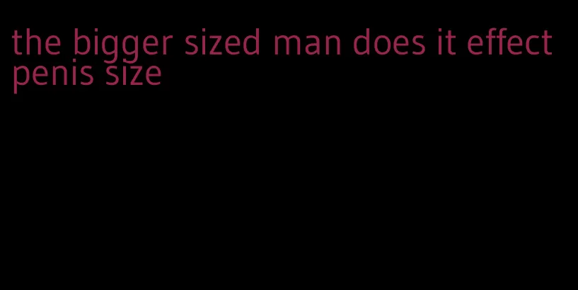 the bigger sized man does it effect penis size