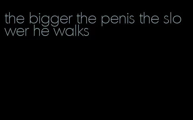 the bigger the penis the slower he walks