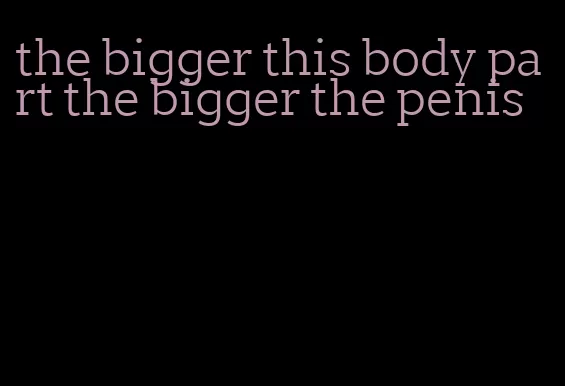 the bigger this body part the bigger the penis