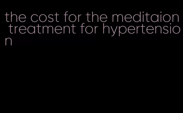 the cost for the meditaion treatment for hypertension