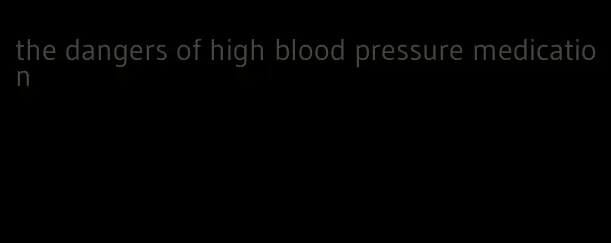the dangers of high blood pressure medication