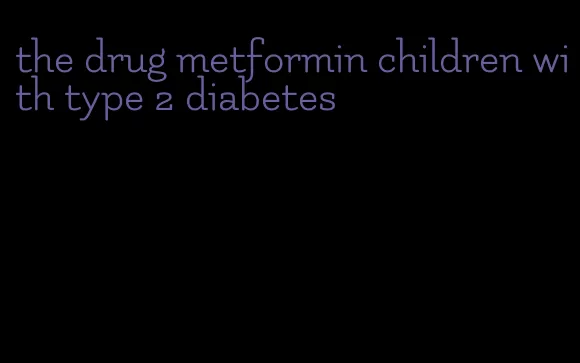 the drug metformin children with type 2 diabetes