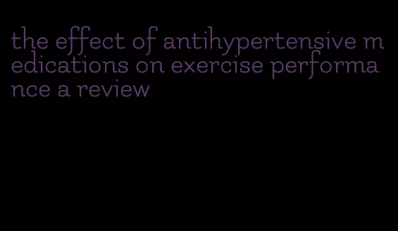 the effect of antihypertensive medications on exercise performance a review