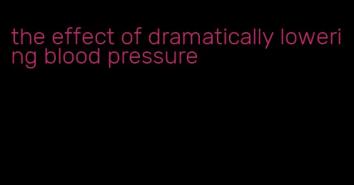 the effect of dramatically lowering blood pressure