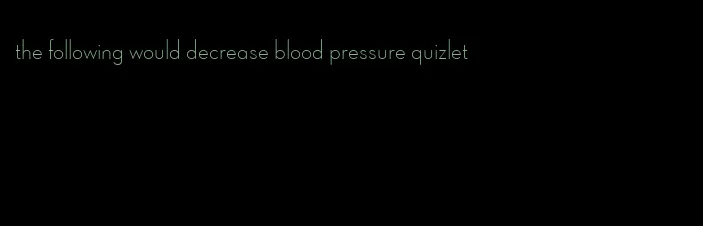 the following would decrease blood pressure quizlet