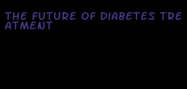 the future of diabetes treatment