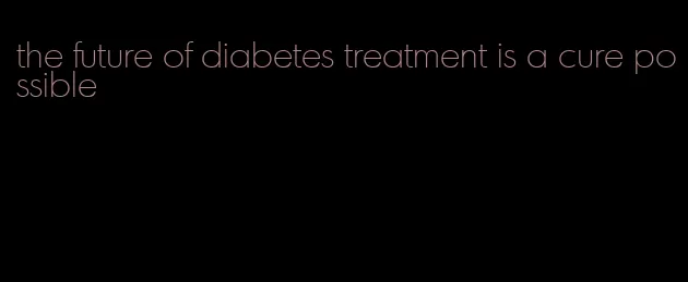 the future of diabetes treatment is a cure possible
