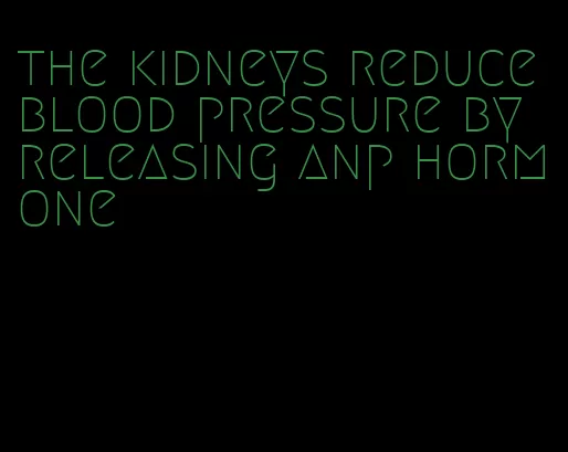 the kidneys reduce blood pressure by releasing anp hormone