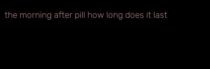 the morning after pill how long does it last