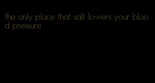 the only place that salt lowers your blood pressure