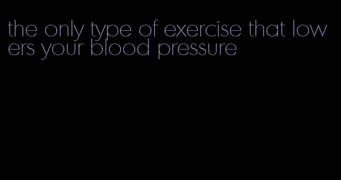 the only type of exercise that lowers your blood pressure