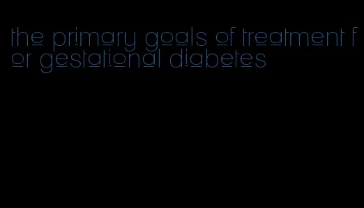 the primary goals of treatment for gestational diabetes