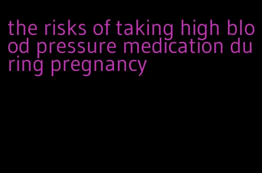 the risks of taking high blood pressure medication during pregnancy