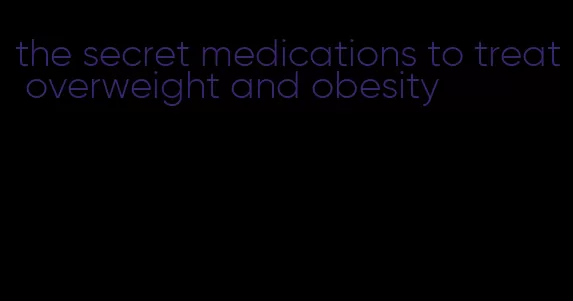 the secret medications to treat overweight and obesity