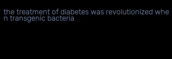 the treatment of diabetes was revolutionized when transgenic bacteria