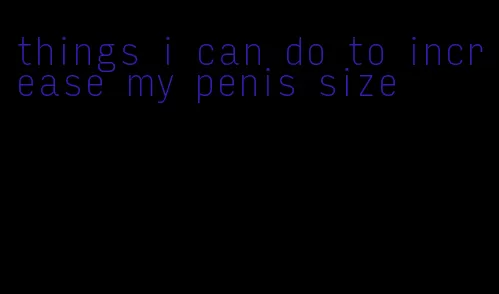things i can do to increase my penis size
