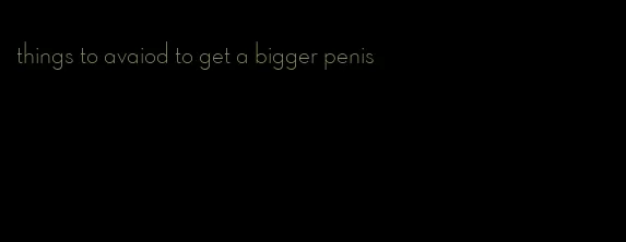things to avaiod to get a bigger penis