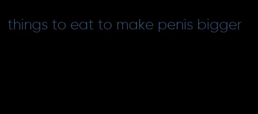 things to eat to make penis bigger